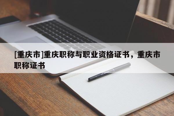 [重慶市]重慶職稱與職業資格證書，重慶市職稱證書