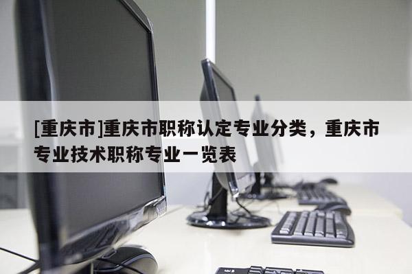 [重慶市]重慶市職稱認定專業分類，重慶市專業技術職稱專業一覽表