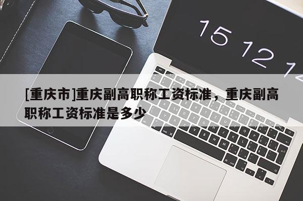 [重慶市]重慶副高職稱工資標準，重慶副高職稱工資標準是多少
