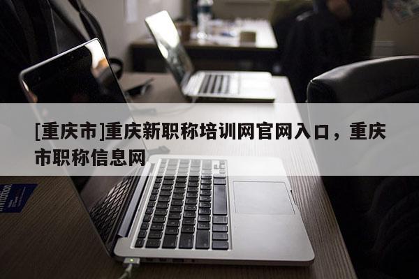 [重慶市]重慶新職稱培訓(xùn)網(wǎng)官網(wǎng)入口，重慶市職稱信息網(wǎng)