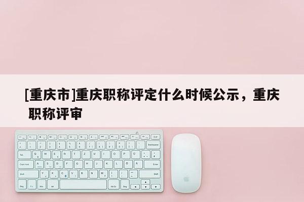 [重慶市]重慶職稱評定什么時候公示，重慶 職稱評審