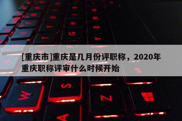 [重慶市]重慶是幾月份評職稱，2020年重慶職稱評審什么時候開始