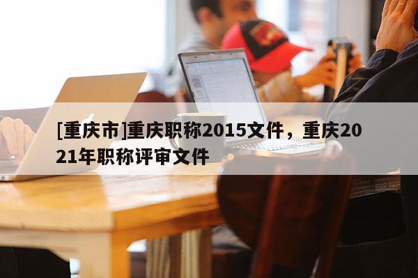 [重慶市]重慶職稱2015文件，重慶2021年職稱評審文件