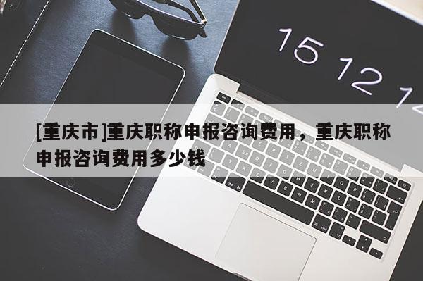 [重慶市]重慶職稱申報咨詢費用，重慶職稱申報咨詢費用多少錢