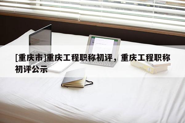 [重慶市]重慶工程職稱初評，重慶工程職稱初評公示