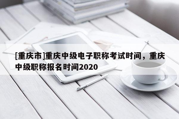 [重慶市]重慶中級電子職稱考試時間，重慶中級職稱報名時間2020