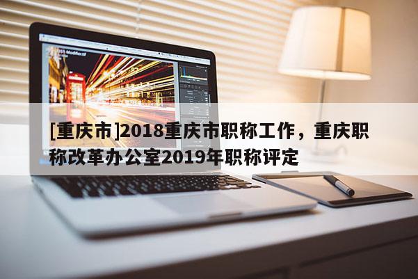 [重慶市]2018重慶市職稱工作，重慶職稱改革辦公室2019年職稱評定
