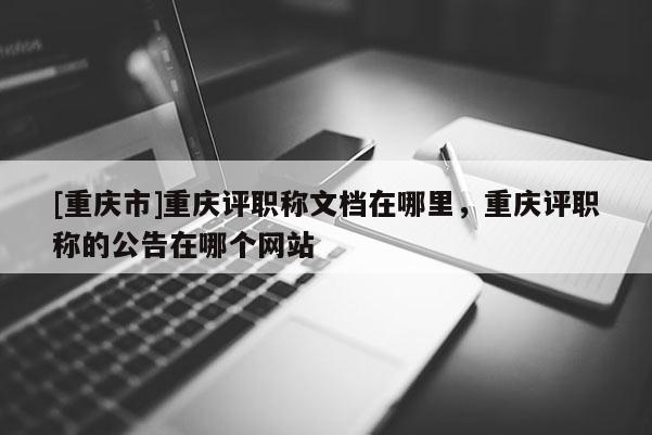 [重慶市]重慶評職稱文檔在哪里，重慶評職稱的公告在哪個網站