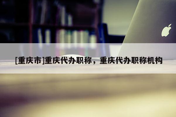 [重慶市]重慶代辦職稱，重慶代辦職稱機構