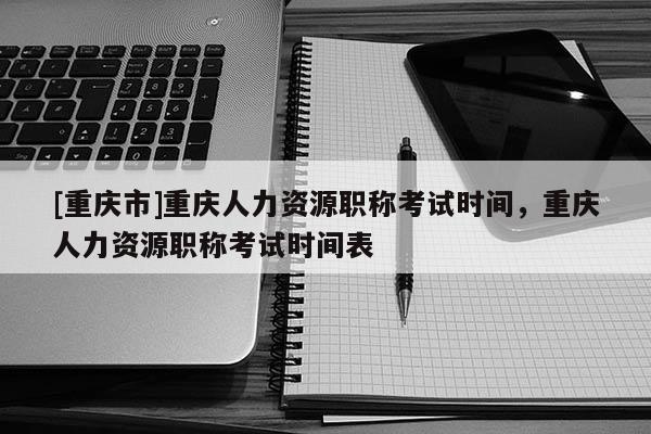 [重慶市]重慶人力資源職稱考試時間，重慶人力資源職稱考試時間表