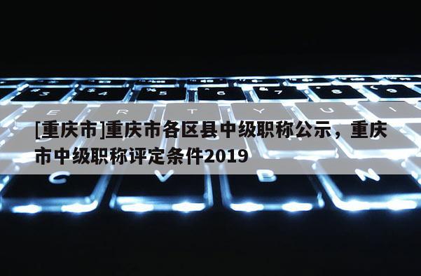 [重慶市]重慶市各區(qū)縣中級(jí)職稱公示，重慶市中級(jí)職稱評(píng)定條件2019