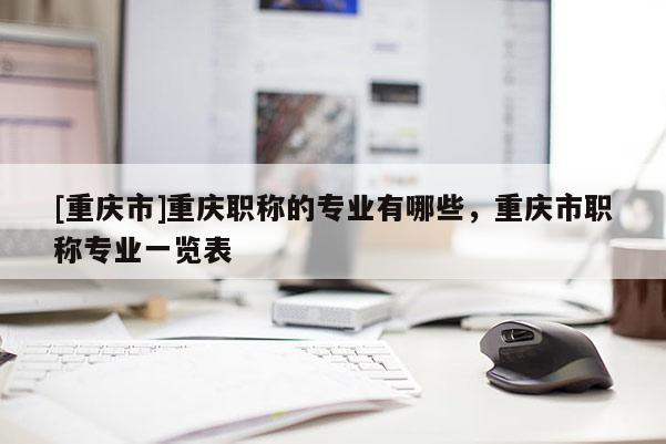 [重慶市]重慶職稱的專業有哪些，重慶市職稱專業一覽表
