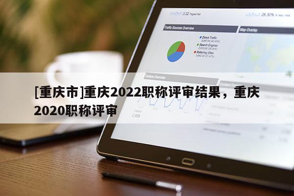[重慶市]重慶2022職稱評審結果，重慶2020職稱評審