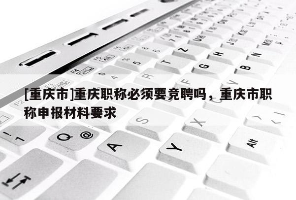 [重慶市]重慶職稱必須要競聘嗎，重慶市職稱申報材料要求