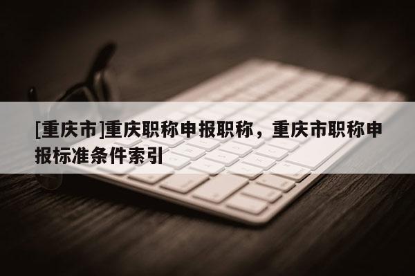 [重慶市]重慶職稱申報職稱，重慶市職稱申報標準條件索引