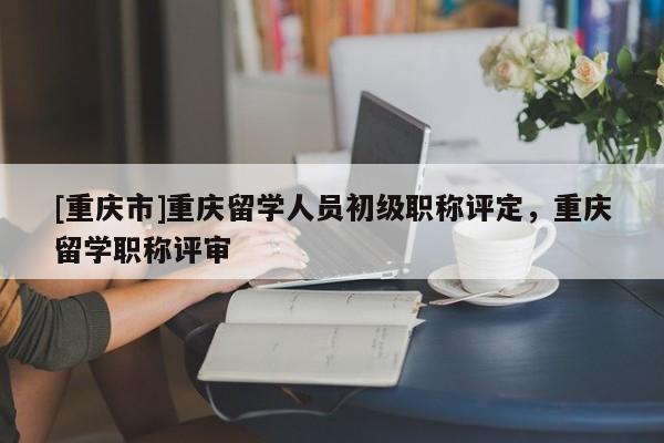 [重慶市]重慶留學人員初級職稱評定，重慶留學職稱評審