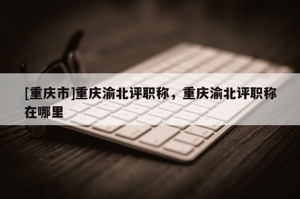 [重慶市]重慶渝北評職稱，重慶渝北評職稱在哪里