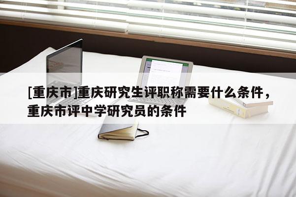 [重慶市]重慶研究生評職稱需要什么條件，重慶市評中學研究員的條件