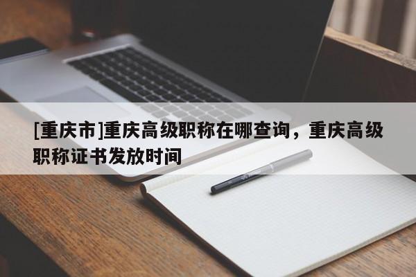 [重慶市]重慶高級職稱在哪查詢，重慶高級職稱證書發放時間
