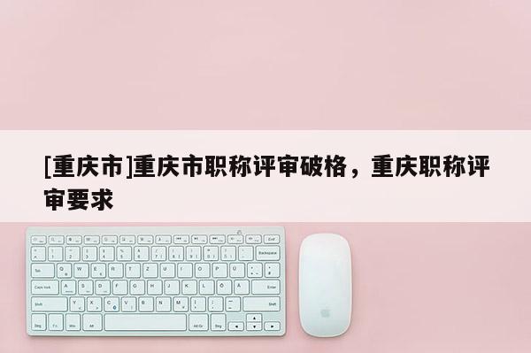 [重慶市]重慶市職稱評審破格，重慶職稱評審要求