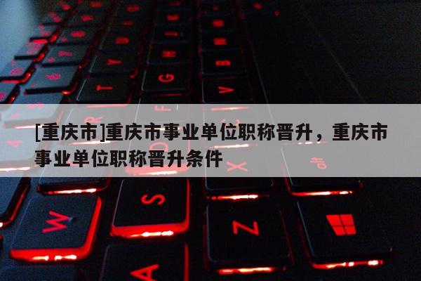 [重慶市]重慶市事業(yè)單位職稱晉升，重慶市事業(yè)單位職稱晉升條件