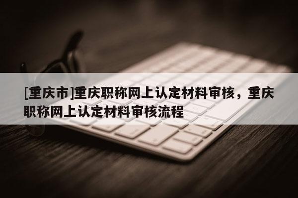 [重慶市]重慶職稱網上認定材料審核，重慶職稱網上認定材料審核流程