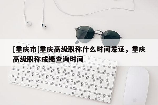 [重慶市]重慶高級職稱什么時間發證，重慶高級職稱成績查詢時間