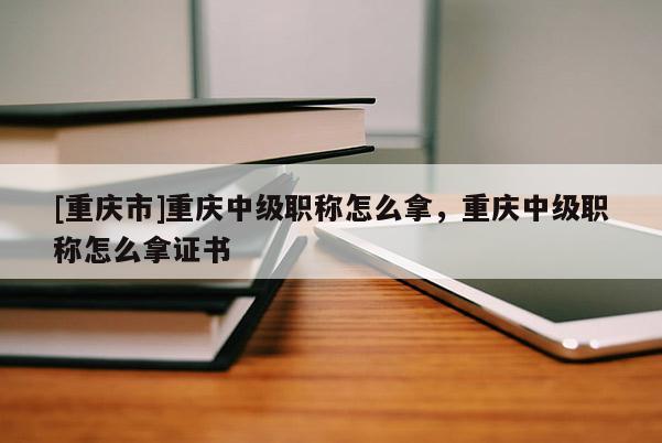 [重慶市]重慶中級職稱怎么拿，重慶中級職稱怎么拿證書
