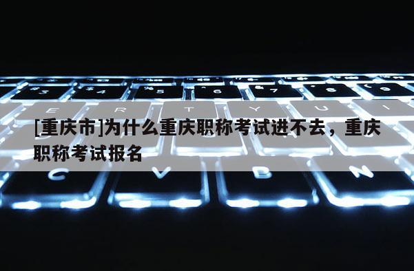 [重慶市]為什么重慶職稱考試進不去，重慶職稱考試報名
