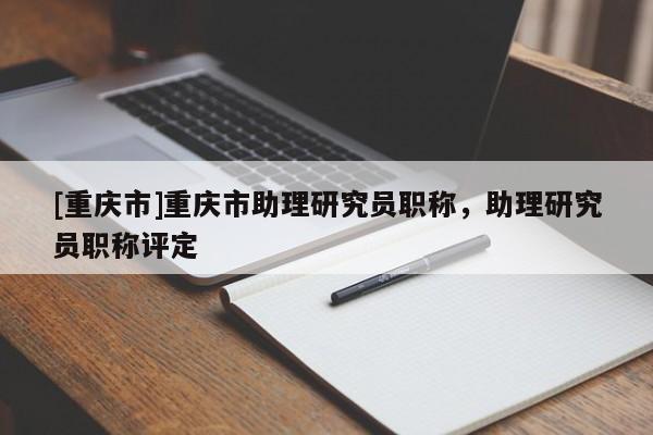 [重慶市]重慶市助理研究員職稱，助理研究員職稱評(píng)定