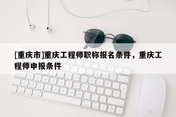 [重慶市]重慶工程師職稱報名條件，重慶工程師申報條件
