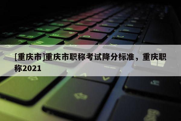 [重慶市]重慶市職稱考試降分標準，重慶職稱2021