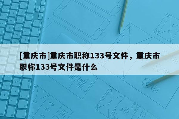 [重慶市]重慶市職稱133號文件，重慶市職稱133號文件是什么