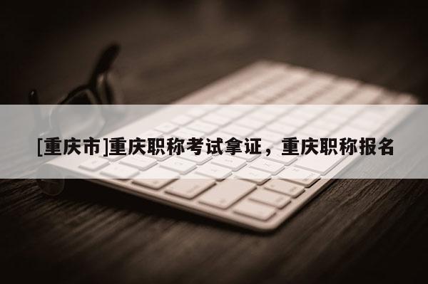 [重慶市]重慶職稱考試拿證，重慶職稱報名