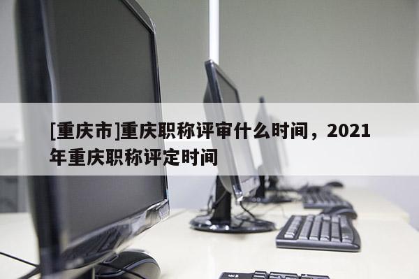 [重慶市]重慶職稱評審什么時間，2021年重慶職稱評定時間