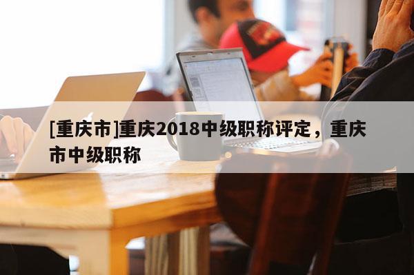 [重慶市]重慶2018中級(jí)職稱評(píng)定，重慶市中級(jí)職稱