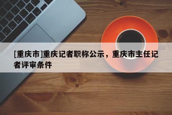 [重慶市]重慶記者職稱(chēng)公示，重慶市主任記者評(píng)審條件