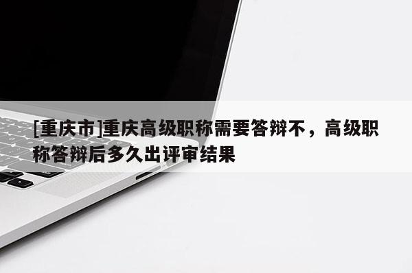 [重慶市]重慶高級職稱需要答辯不，高級職稱答辯后多久出評審結果