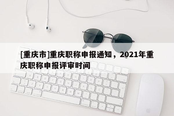 [重慶市]重慶職稱申報通知，2021年重慶職稱申報評審時間