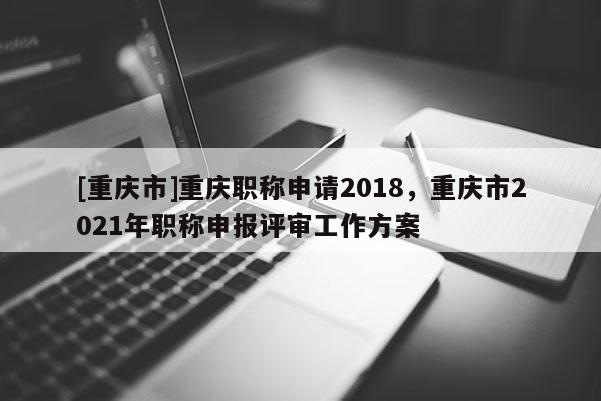 [重慶市]重慶職稱申請2018，重慶市2021年職稱申報評審工作方案