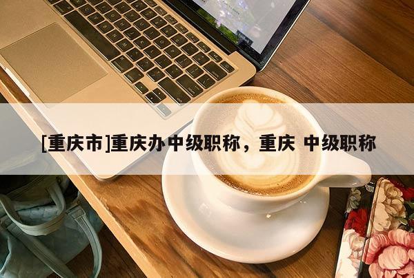 [重慶市]重慶辦中級職稱，重慶 中級職稱