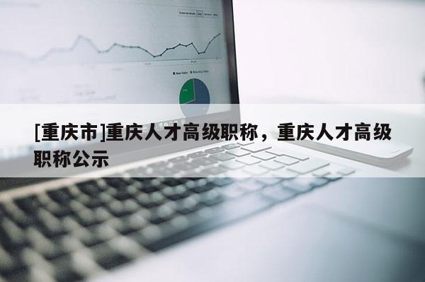 [重慶市]重慶人才高級職稱，重慶人才高級職稱公示