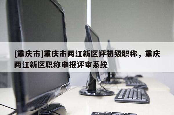[重慶市]重慶市兩江新區評初級職稱，重慶兩江新區職稱申報評審系統