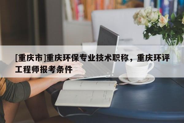 [重慶市]重慶環保專業技術職稱，重慶環評工程師報考條件