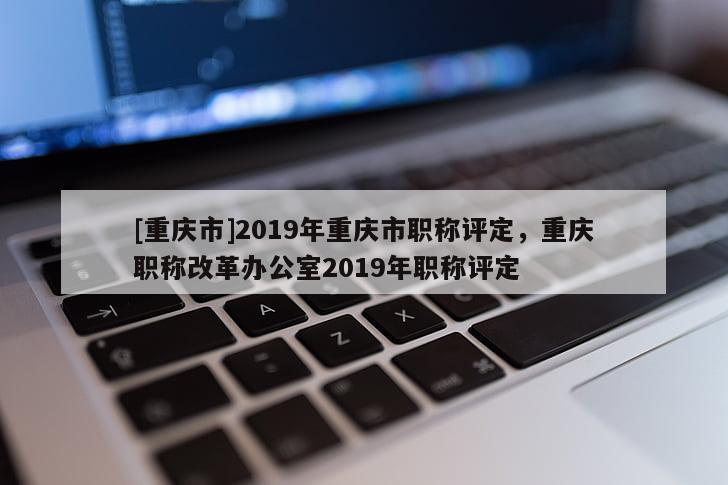 [重慶市]2019年重慶市職稱評(píng)定，重慶職稱改革辦公室2019年職稱評(píng)定