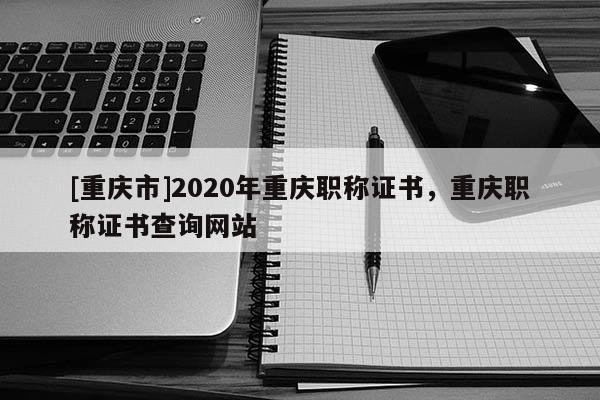 [重慶市]2020年重慶職稱證書，重慶職稱證書查詢網(wǎng)站