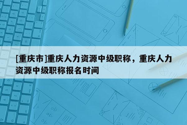 [重慶市]重慶人力資源中級職稱，重慶人力資源中級職稱報名時間