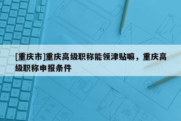 [重慶市]重慶高級職稱能領津貼嘛，重慶高級職稱申報條件