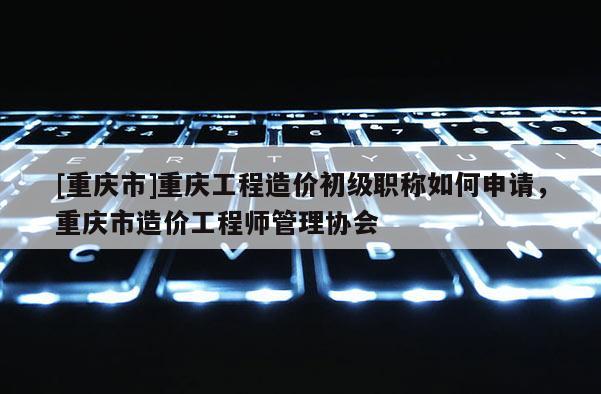 [重慶市]重慶工程造價(jià)初級(jí)職稱如何申請，重慶市造價(jià)工程師管理協(xié)會(huì)