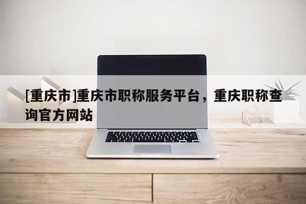 [重慶市]重慶市職稱服務平臺，重慶職稱查詢官方網站